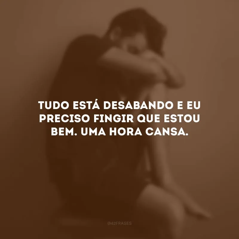 Tudo está desabando e eu preciso fingir que estou bem. Uma hora cansa. 