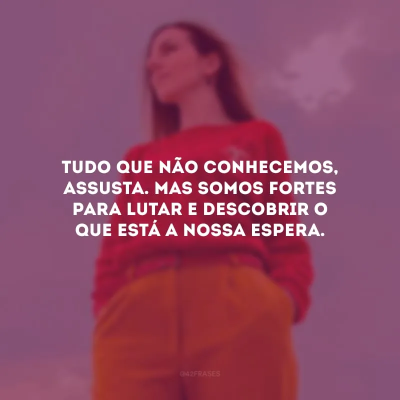 Tudo que não conhecemos, assusta. Mas somos fortes para lutar e descobrir o que está a nossa espera.