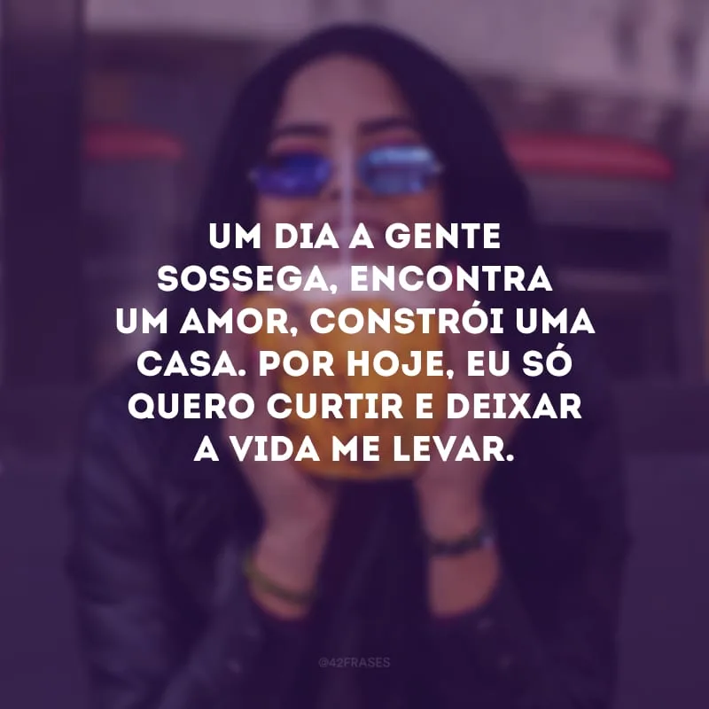 Um dia a gente sossega, encontra um amor, constrói uma casa. Por hoje, eu só quero curtir e deixar a vida me levar.