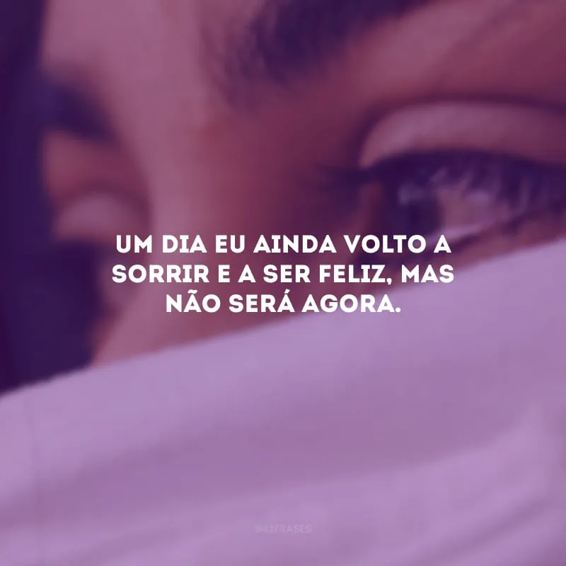 Um dia eu ainda volto a sorrir e a ser feliz, mas não será agora.