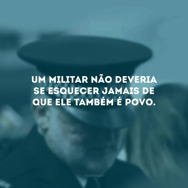 Um militar não deveria se esquecer jamais de que ele também é povo.