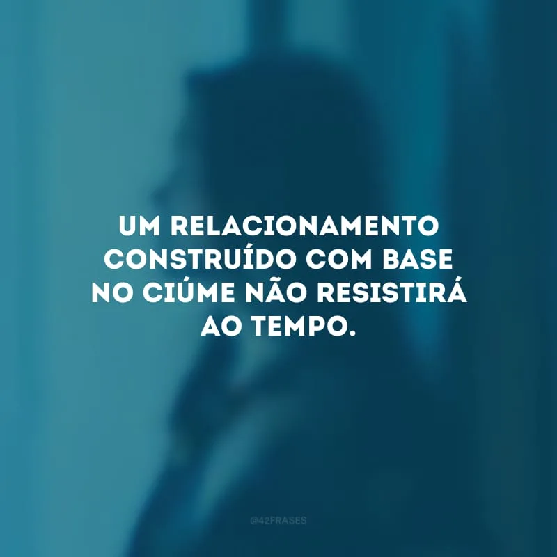 Um relacionamento construído com base no ciúme não resistirá ao tempo.