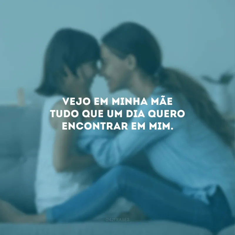 Vejo em minha mãe tudo que um dia quero encontrar em mim.