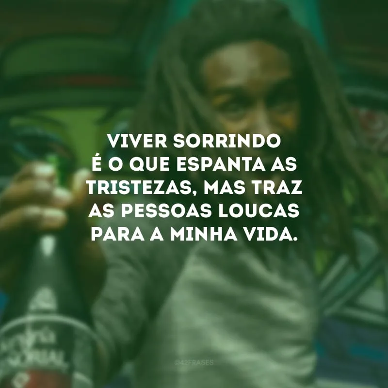 Viver sorrindo é o que espanta as tristezas, mas traz as pessoas loucas para a minha vida.