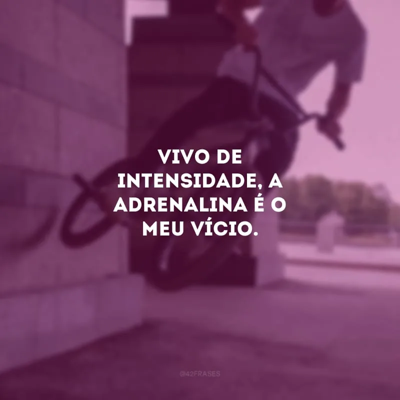 Vivo de intensidade, a adrenalina é o meu vício.