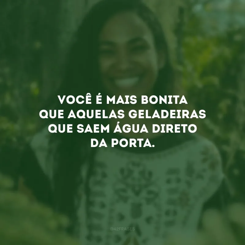 Você é mais bonita que aquelas geladeiras que saem água direto da porta.
