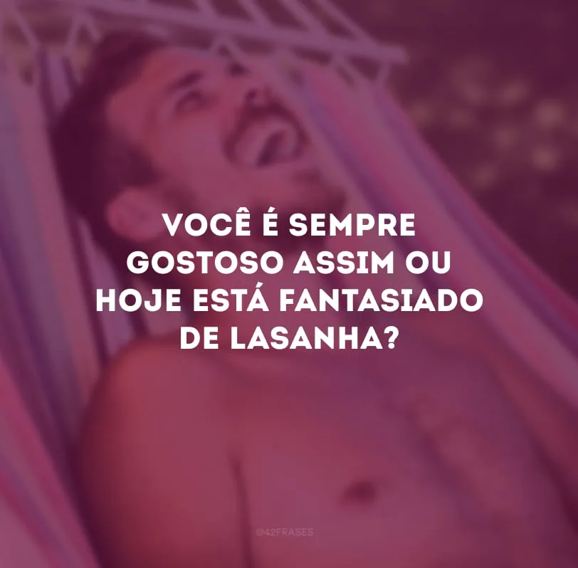Você é sempre gostoso assim ou hoje está fantasiado de lasanha? 

