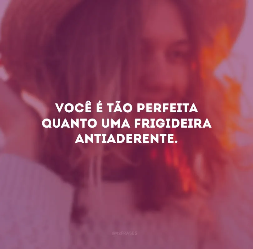 Você é tão perfeita quanto uma frigideira antiaderente. 