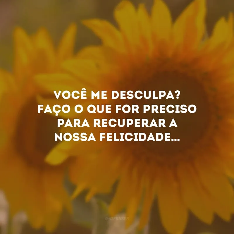 Você me desculpa? Faço o que for preciso para recuperar a nossa felicidade…