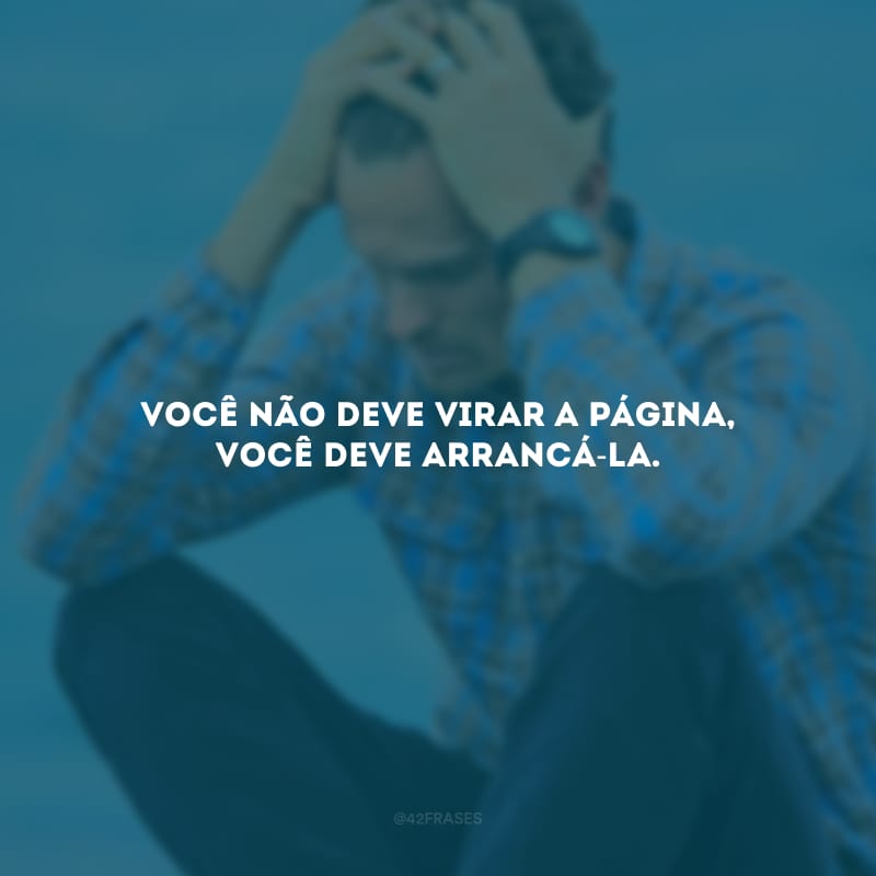 Você não deve virar a página, você deve arrancá-la. 