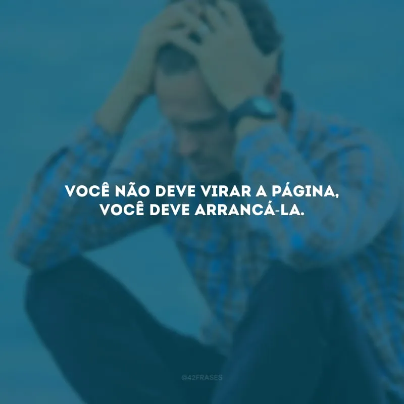 Você não deve virar a página, você deve arrancá-la. 