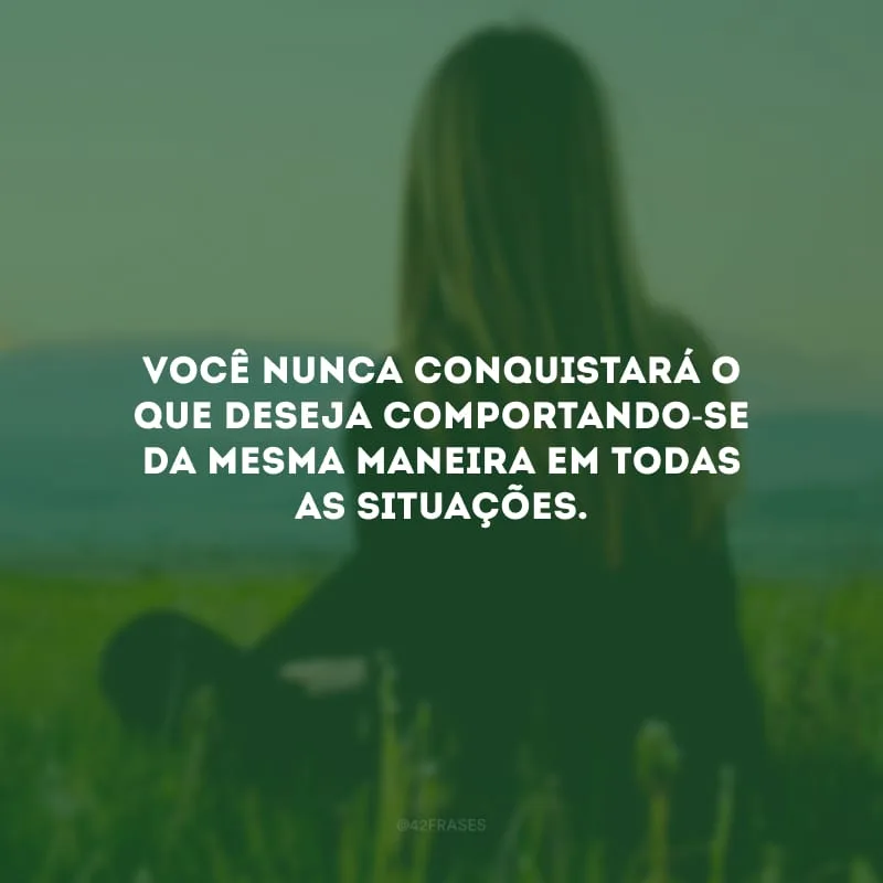 Você nunca conquistará o que deseja comportando-se da mesma maneira em todas as situações. 