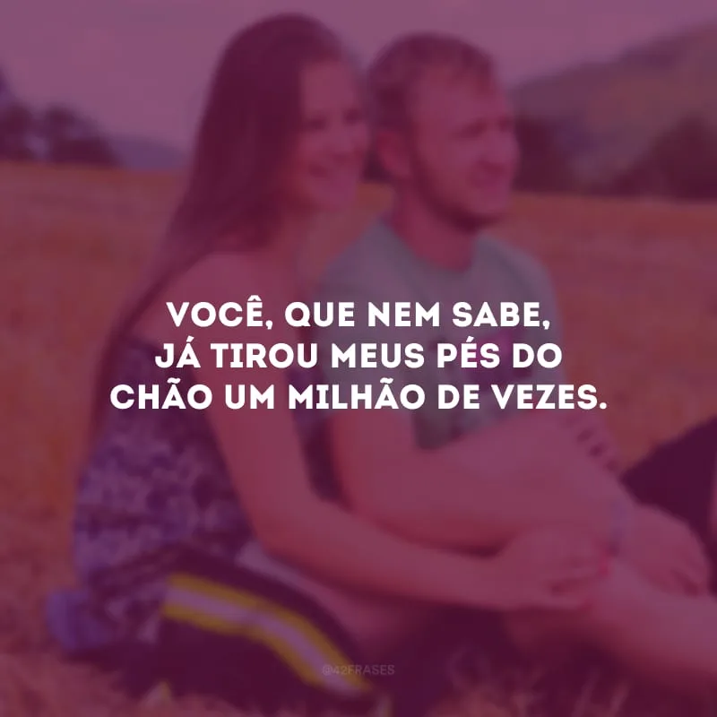 Você, que nem sabe, já tirou meus pés do chão um milhão de vezes. 