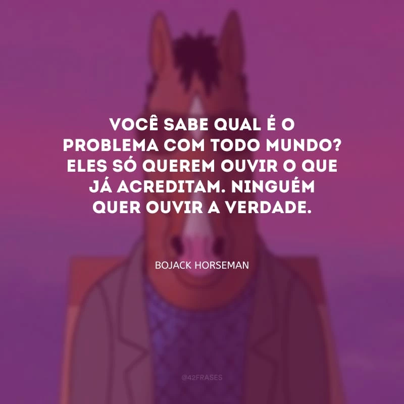 Você sabe qual é o problema com todo mundo? Eles só querem ouvir o que já acreditam. Ninguém quer ouvir a verdade.