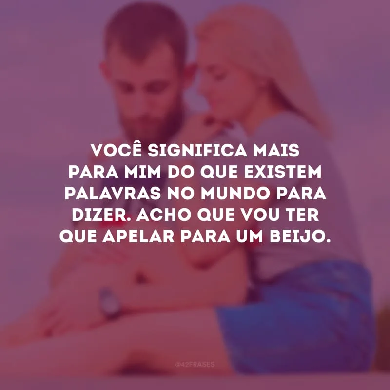 Você significa mais para mim do que existem palavras no mundo para dizer. Acho que vou ter que apelar para um beijo.