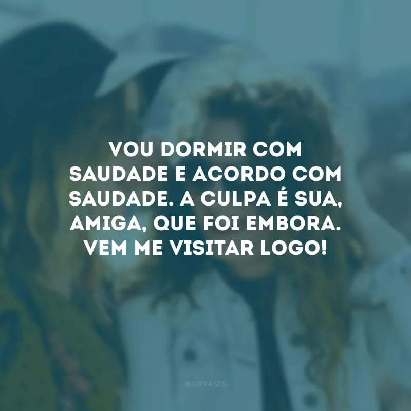 Vou dormir com saudade e acordo com saudade. A culpa é sua, amiga, que foi embora. Vem me visitar logo!