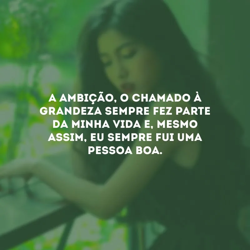 A ambição, o chamado à grandeza sempre fez parte da minha vida e, mesmo assim, eu sempre fui uma pessoa boa.