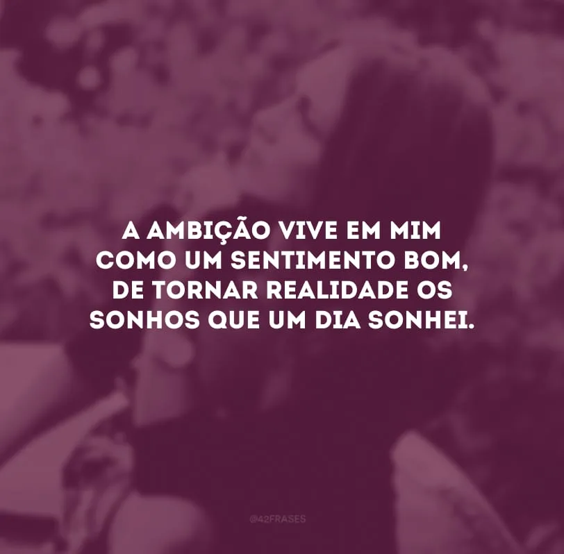 A ambição vive em mim como um sentimento bom, de tornar realidade os sonhos que um dia sonhei.