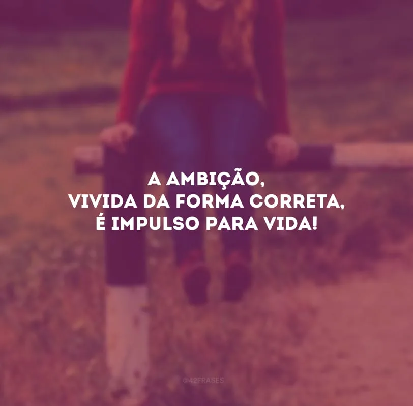 A ambição, vivida da forma correta, é impulso para vida!