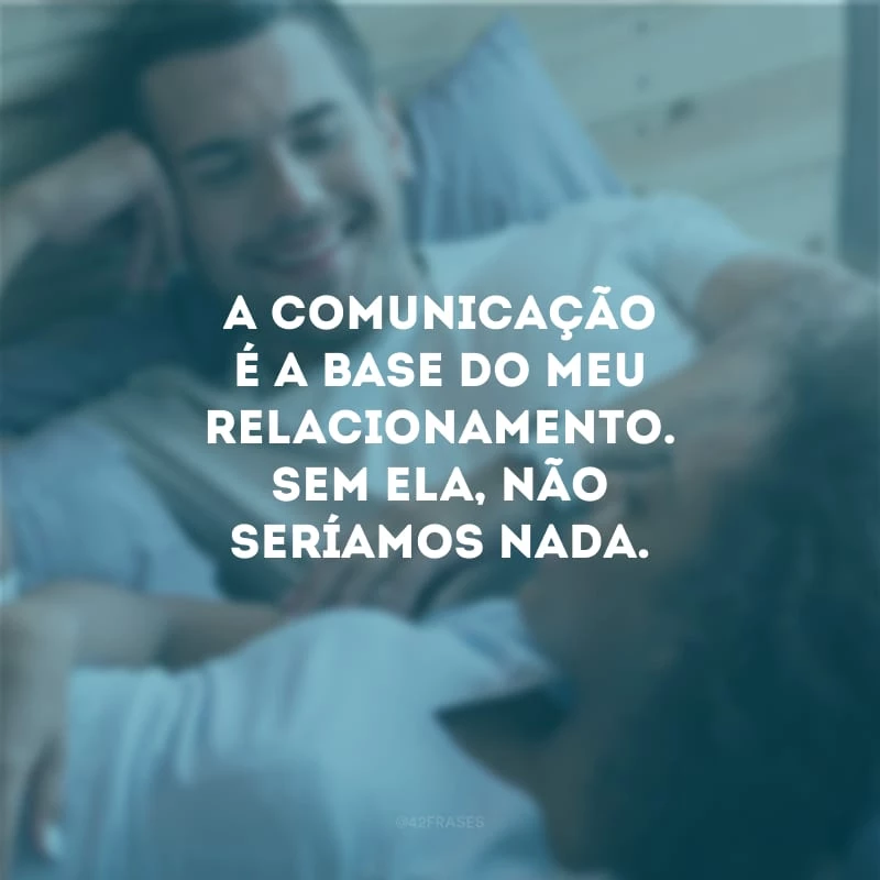 A comunicação é a base do meu relacionamento. Sem ela, não seríamos nada.