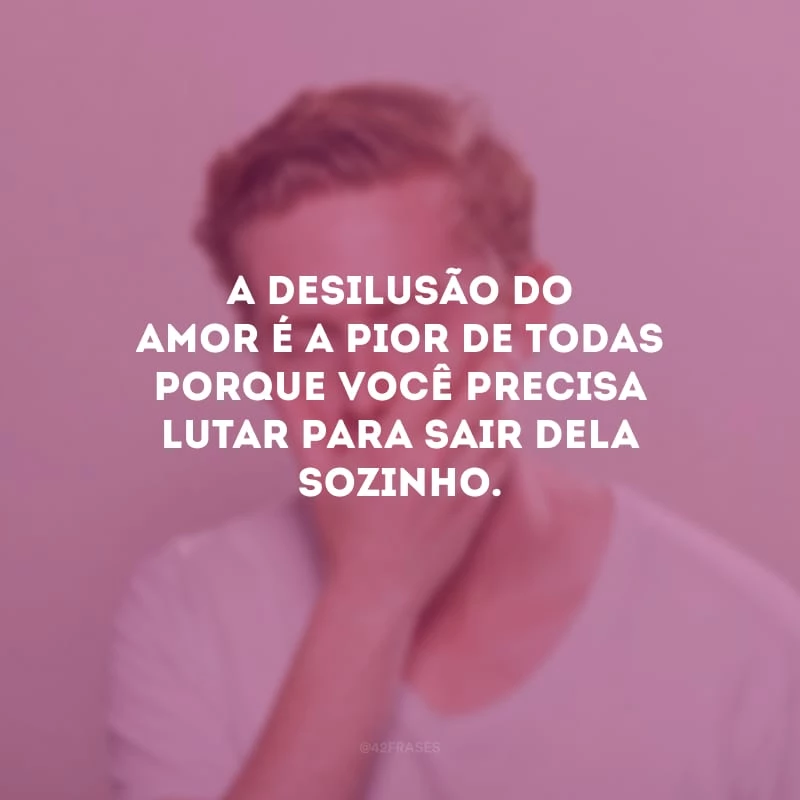 A desilusão do amor é a pior de todas porque você precisa lutar para sair dela sozinho.