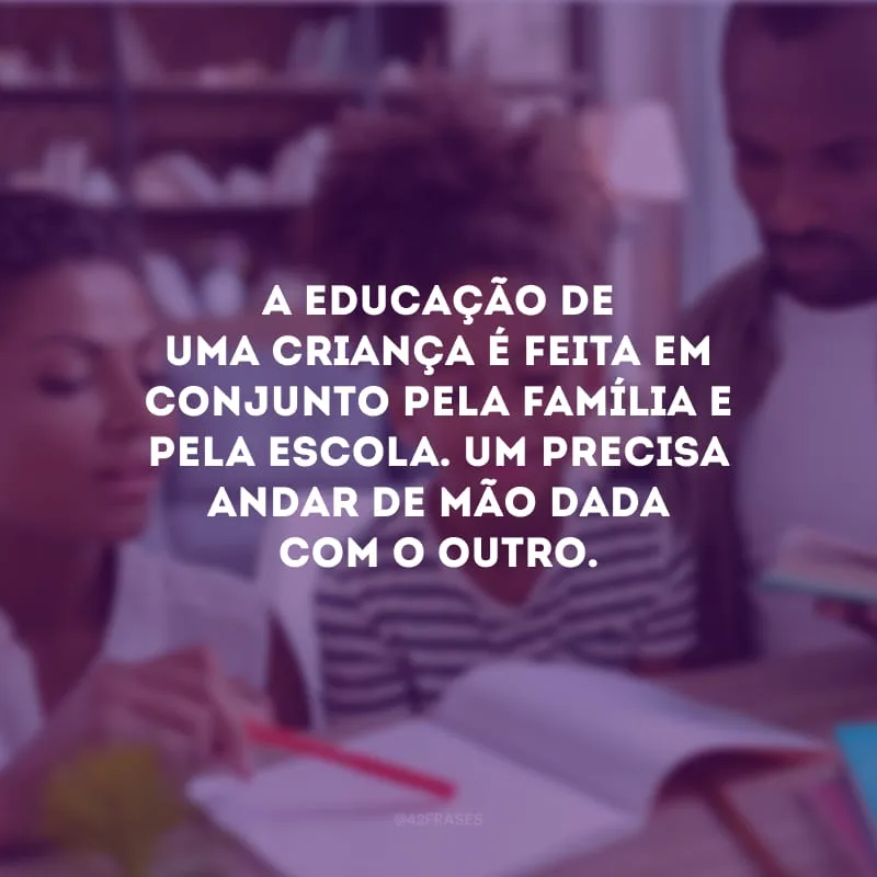 A educação de uma criança é feita em conjunto pela família e pela escola. Um precisa andar de mão dada com o outro.