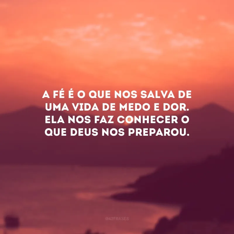 A fé é o que nos salva de uma vida de medo e dor. Ela nos faz conhecer o que Deus nos preparou.