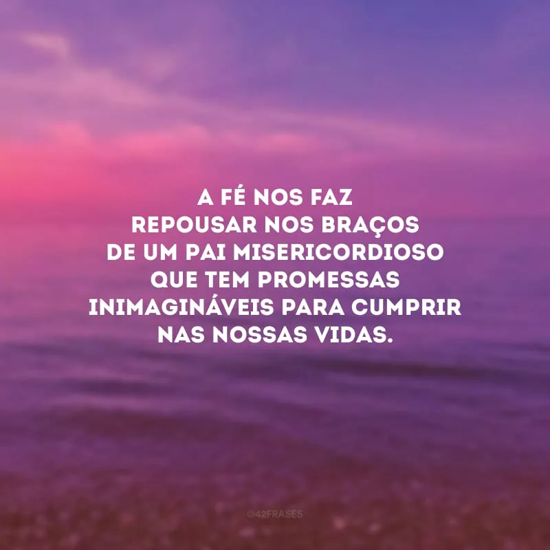 A fé nos faz repousar nos braços de um Pai misericordioso que tem promessas inimagináveis para cumprir nas nossas vidas.
