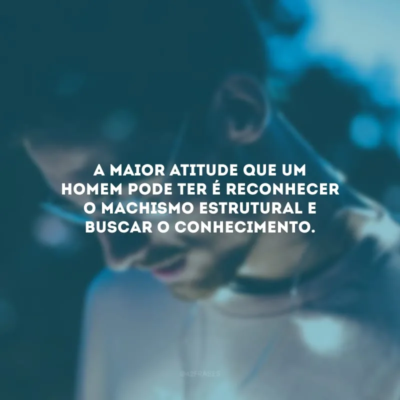 A maior atitude que um homem pode ter é reconhecer o machismo estrutural e buscar o conhecimento.