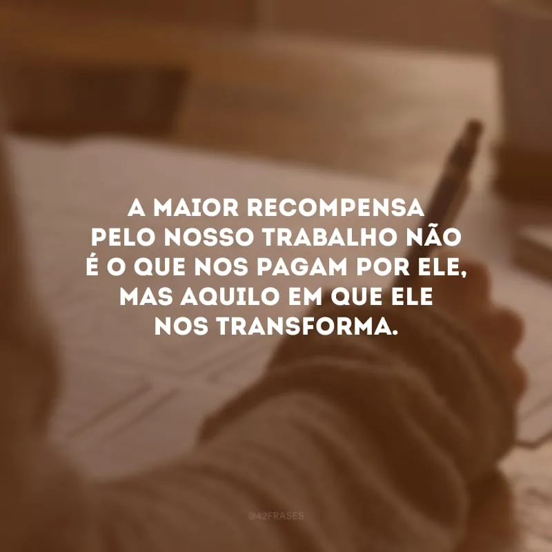 A maior recompensa pelo nosso trabalho não é o que nos pagam por ele, mas aquilo em que ele nos transforma.