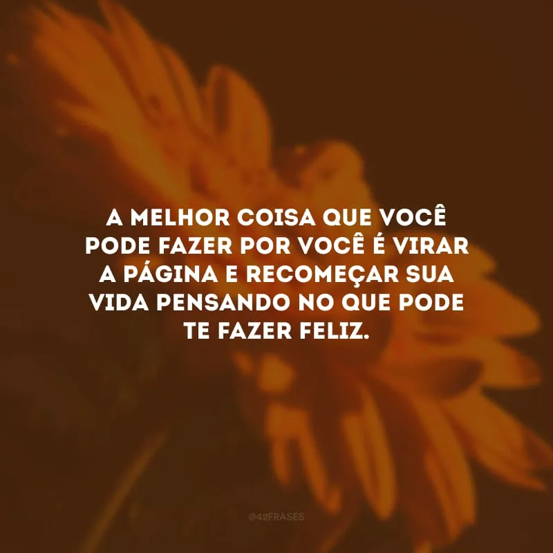 A melhor coisa que você pode fazer por você é virar a página e recomeçar sua vida pensando no que pode te fazer feliz.