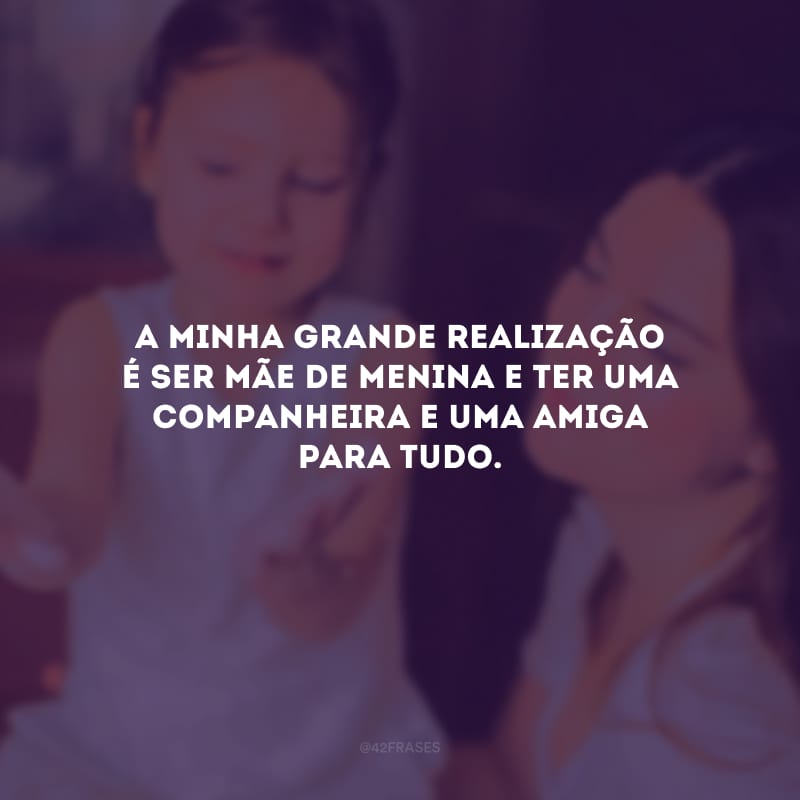 A minha grande realização é ser mãe de menina e ter uma companheira e uma amiga para tudo.