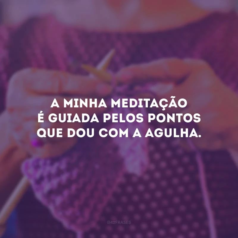 A minha meditação é guiada pelos pontos que dou com a agulha.