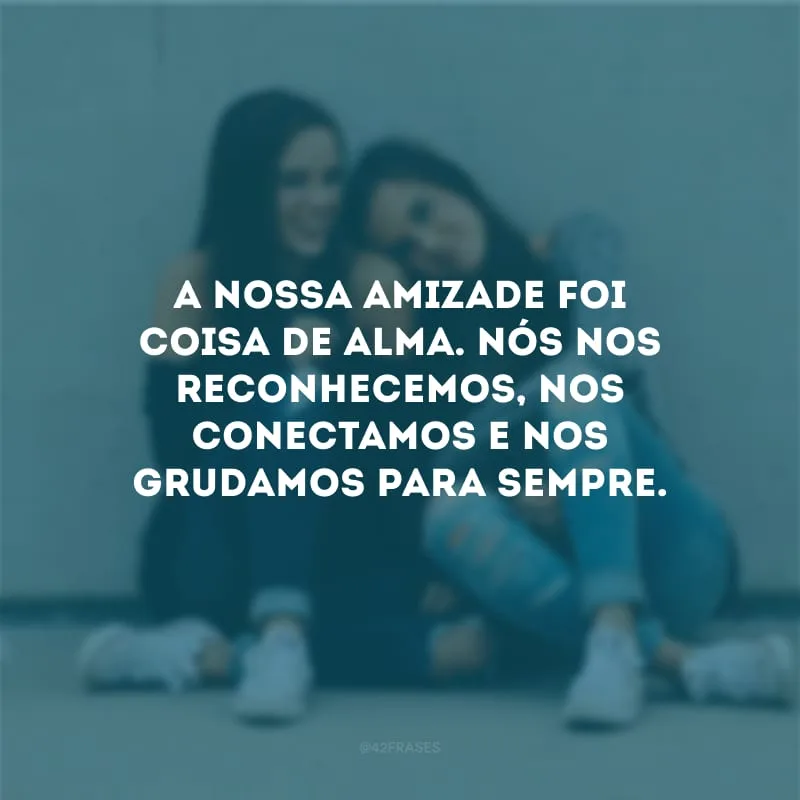 A nossa amizade foi coisa de alma. Nós nos reconhecemos, nos conectamos e nos grudamos para sempre.