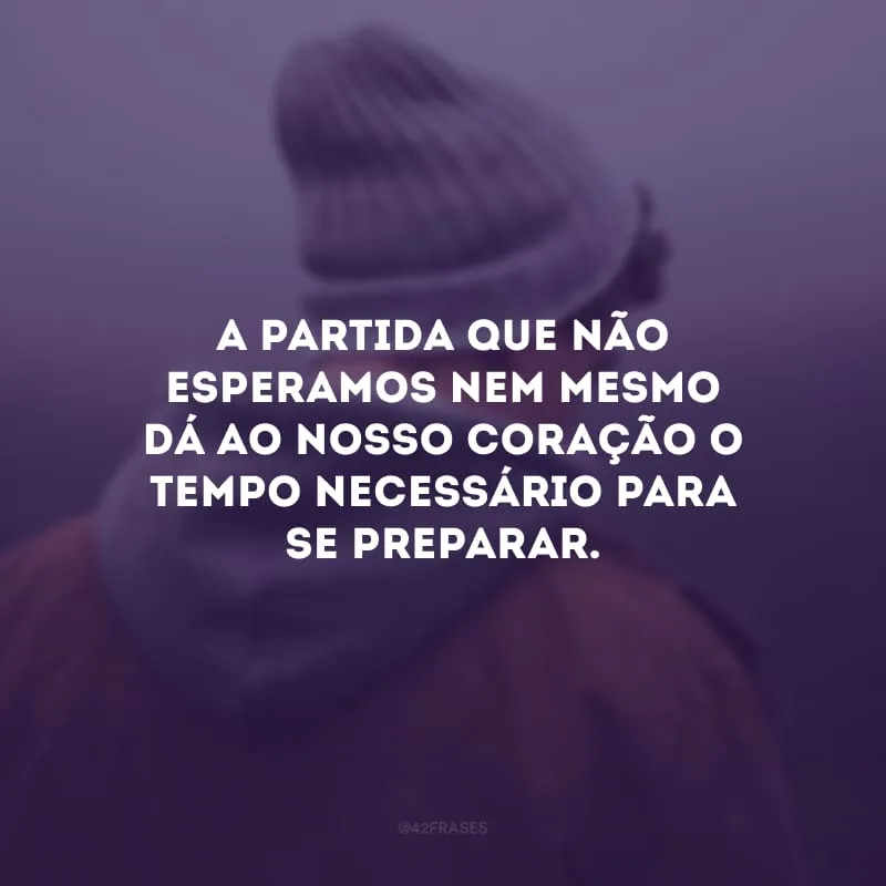 A partida que não esperamos nem mesmo dá ao nosso coração o tempo necessário para se preparar.