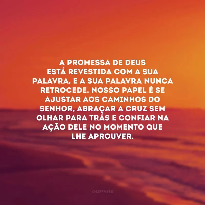 A promessa de Deus está revestida com a Sua palavra, e a Sua palavra nunca retrocede. Nosso papel é se ajustar aos caminhos do Senhor, abraçar a cruz sem olhar para trás e confiar na ação dEle no momento que Lhe aprouver.