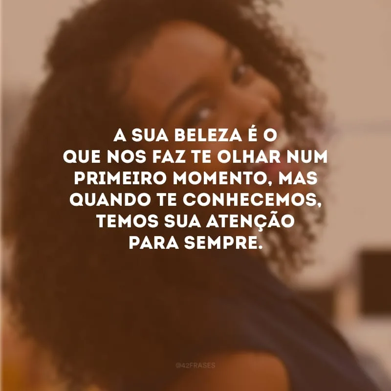 A sua beleza é o que nos faz te olhar num primeiro momento, mas quando te conhecemos, temos sua atenção para sempre.