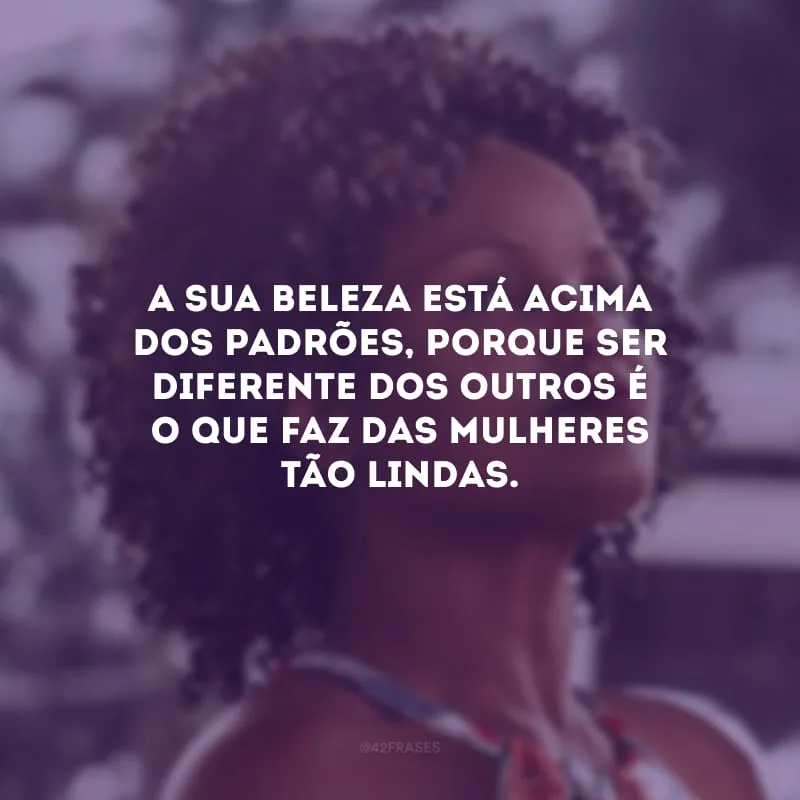 A sua beleza está acima dos padrões, porque ser diferente dos outros é o que faz das mulheres tão lindas.