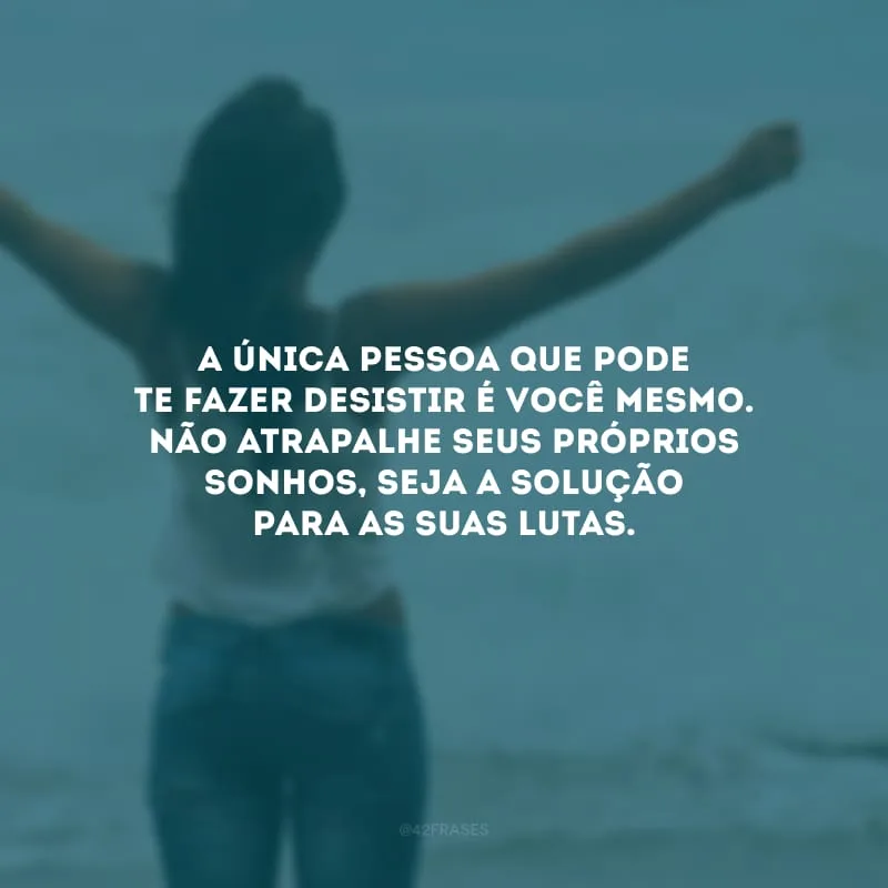 A única pessoa que pode te fazer desistir é você mesmo. Não atrapalhe seus próprios sonhos, seja a solução para as suas lutas.