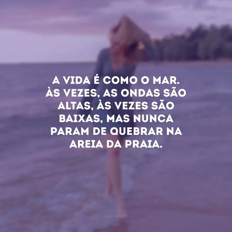 A vida é como o mar. Às vezes, as ondas são altas, às vezes são baixas, mas nunca param de quebrar na areia da praia.