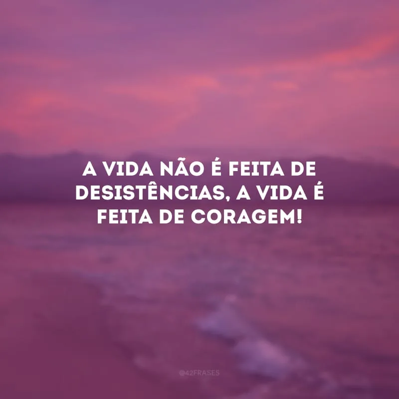 A vida não é feita de desistências, a vida é feita de coragem!