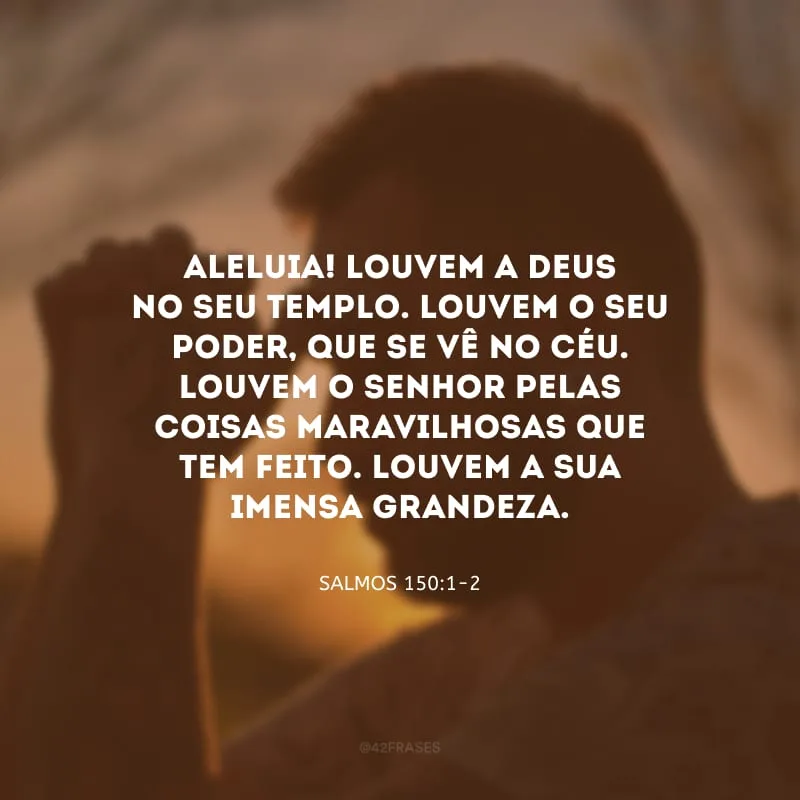 Aleluia! Louvem a Deus no seu Templo. Louvem o seu poder, que se vê no céu. Louvem o Senhor pelas coisas maravilhosas que tem feito. Louvem a sua imensa grandeza.
