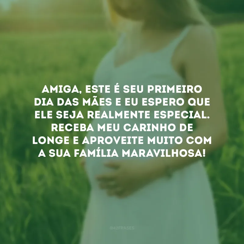 Amiga, este é seu primeiro Dia das Mães e eu espero que ele seja realmente especial. Receba meu carinho de longe e aproveite muito com a sua família maravilhosa!