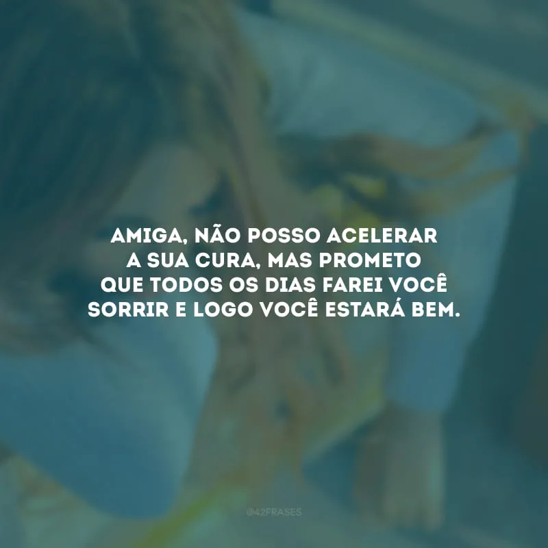 Amiga, não posso acelerar a sua cura, mas prometo que todos os dias farei você sorrir e logo você estará bem.