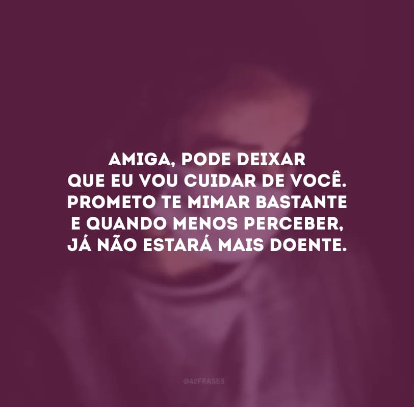 Amiga, pode deixar que eu vou cuidar de você. Prometo te mimar bastante e quando menos perceber, já não estará mais doente.