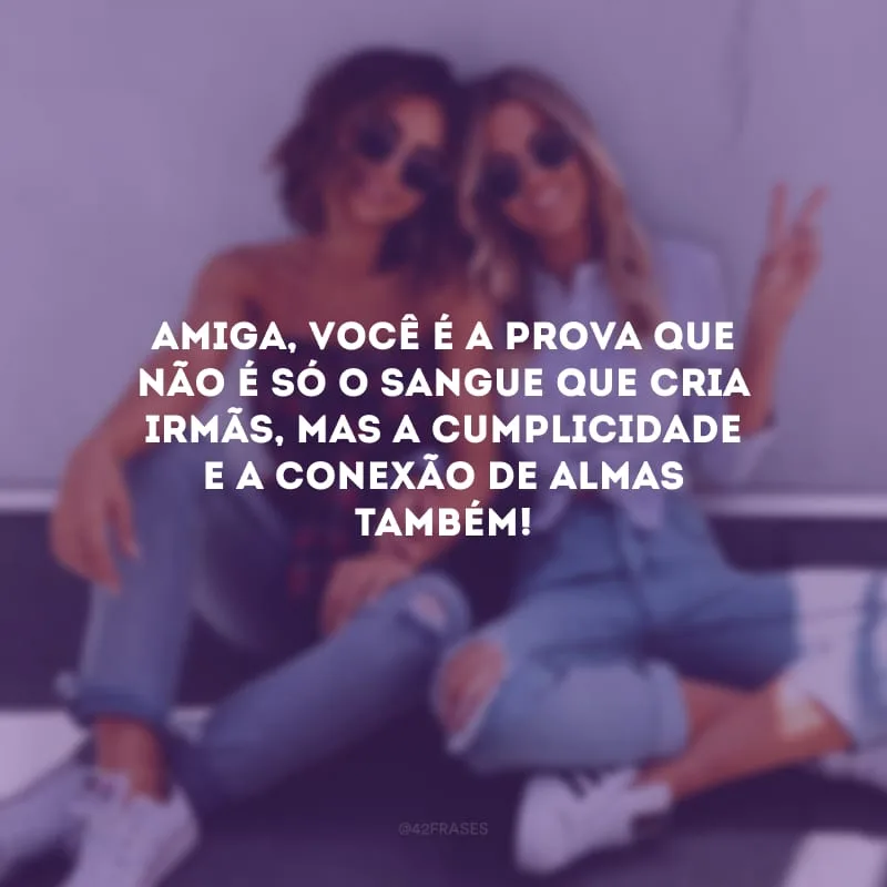 Amiga, você é a prova que não é só o sangue que cria irmãs, mas a cumplicidade e a conexão de almas também!