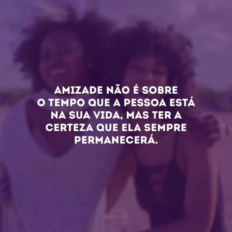 Amizade não é sobre o tempo que a pessoa está na sua vida, mas ter a certeza que ela sempre permanecerá.