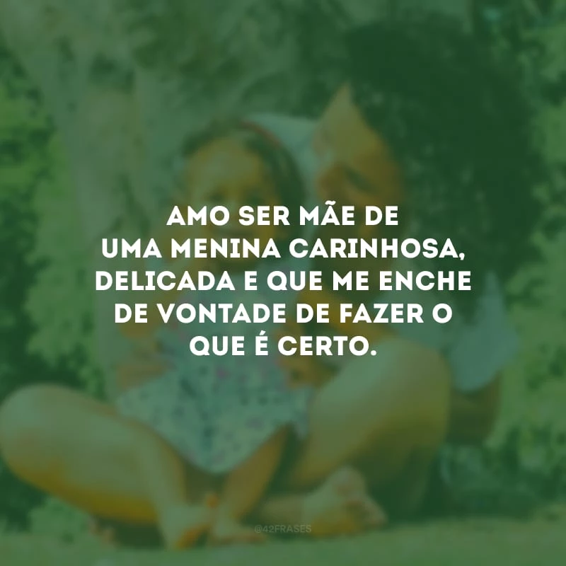 Amo ser mãe de uma menina carinhosa, delicada e que me enche de vontade de fazer o que é certo.