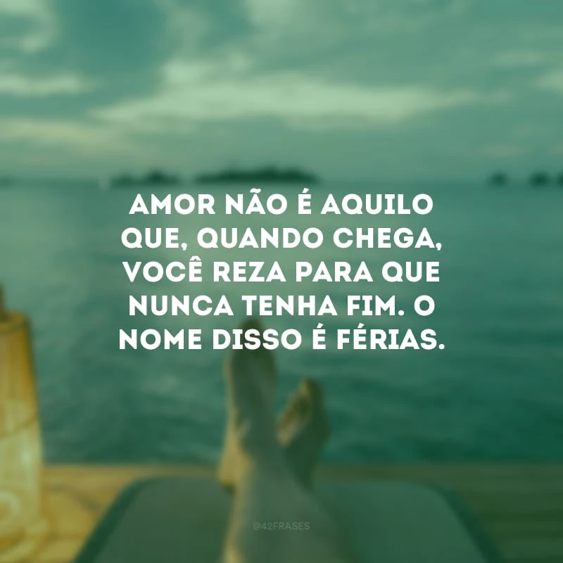Amor não é aquilo que, quando chega, você reza para que nunca tenha fim. O nome disso é férias.