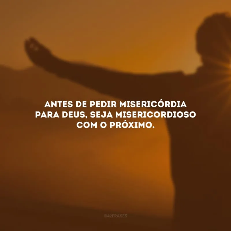 Antes de pedir misericórdia para Deus, seja misericordioso com o próximo.